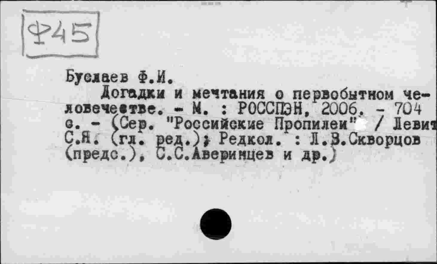 ﻿Буслаев Ф.И.
Догадки и мечтания о первобытном человечестве. - М. : РОССПЭН, 2006. - 704 о. - (Сер. “Российские Пропилеи“ / Левиі ç.ft. (гл. ред.)> Редкол. : Л.3.Скворцов (предо.), С.С.Аверинцев и др.)